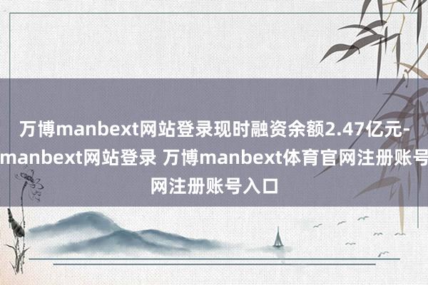 万博manbext网站登录现时融资余额2.47亿元-万博manbext网站登录 万博manbext体育官网注册账号入口
