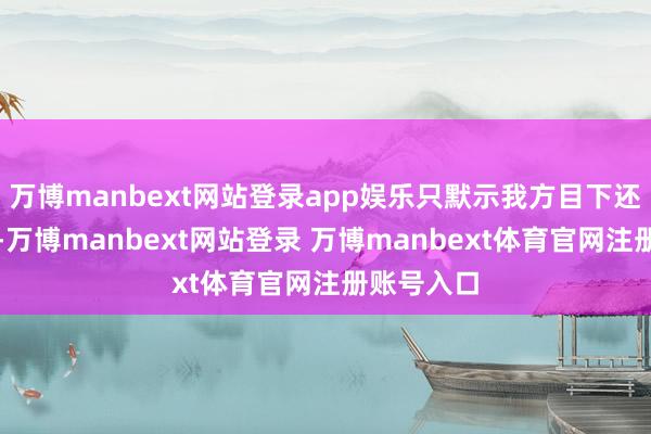 万博manbext网站登录app娱乐只默示我方目下还莫得退休-万博manbext网站登录 万博manbext体育官网注册账号入口