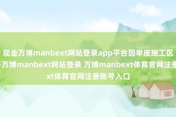 现金万博manbext网站登录app平台因举座施工区域极端大-万博manbext网站登录 万博manbext体育官网注册账号入口