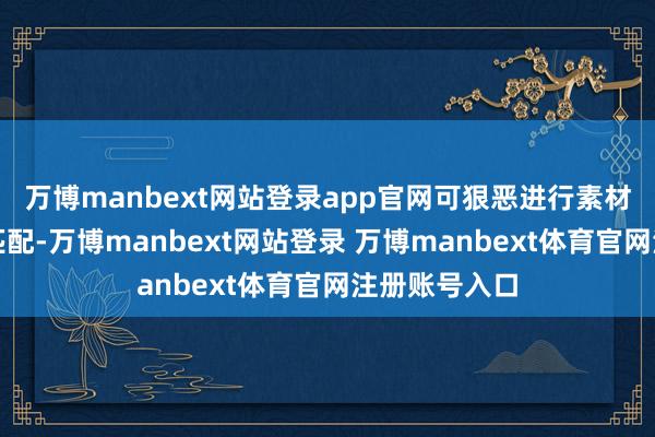 万博manbext网站登录app官网可狠恶进行素材合成和热诚匹配-万博manbext网站登录 万博manbext体育官网注册账号入口