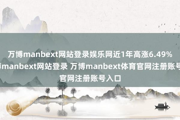 万博manbext网站登录娱乐网近1年高涨6.49%-万博manbext网站登录 万博manbext体育官网注册账号入口