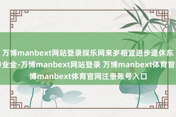 万博manbext网站登录娱乐网来岁相宜进步退休东说念主员基本待业金-万博manbext网站登录 万博manbext体育官网注册账号入口