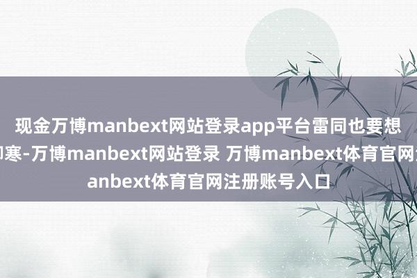 现金万博manbext网站登录app平台雷同也要想倡导穿得更御寒-万博manbext网站登录 万博manbext体育官网注册账号入口
