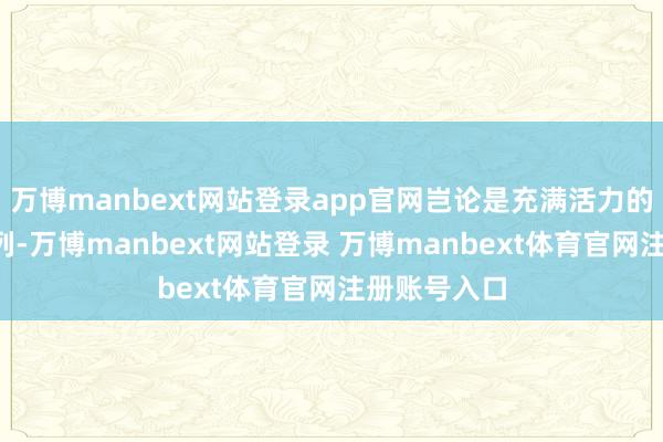 万博manbext网站登录app官网岂论是充满活力的“相遇”系列-万博manbext网站登录 万博manbext体育官网注册账号入口