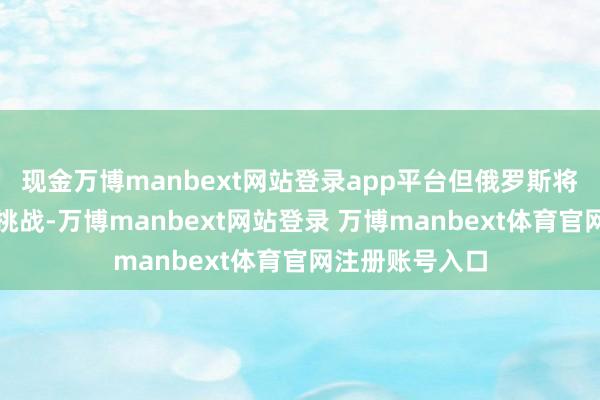 现金万博manbext网站登录app平台但俄罗斯将遥远应酬任何挑战-万博manbext网站登录 万博manbext体育官网注册账号入口