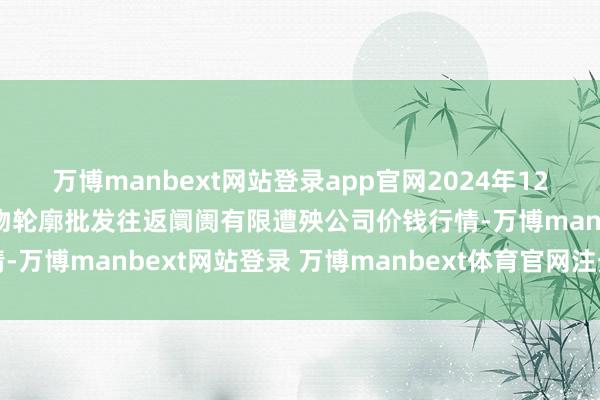 万博manbext网站登录app官网2024年12月24日成皆濛阳农副产物轮廓批发往返阛阓有限遭殃公司价钱行情-万博manbext网站登录 万博manbext体育官网注册账号入口