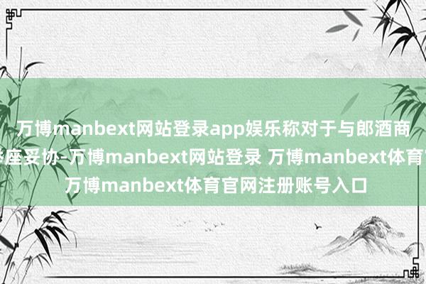 万博manbext网站登录app娱乐称对于与郎酒商标纠纷也曾兑现举座妥协-万博manbext网站登录 万博manbext体育官网注册账号入口
