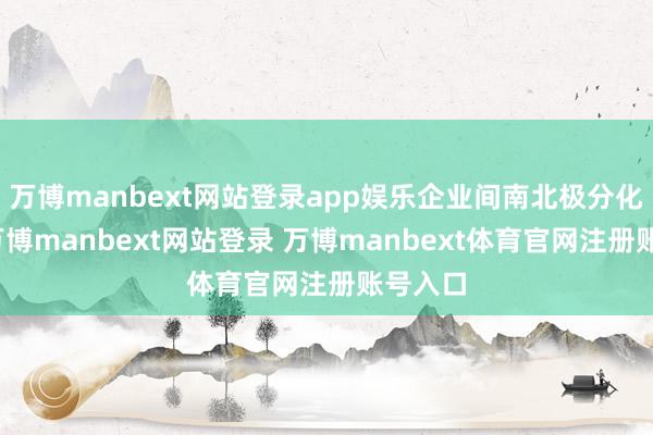 万博manbext网站登录app娱乐企业间南北极分化昭彰-万博manbext网站登录 万博manbext体育官网注册账号入口