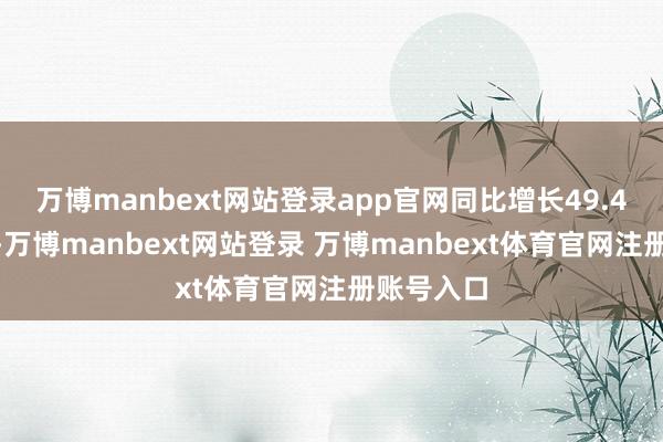万博manbext网站登录app官网同比增长49.4%；其中-万博manbext网站登录 万博manbext体育官网注册账号入口