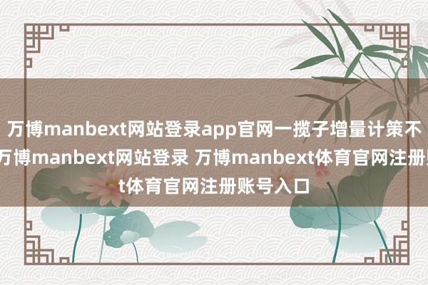万博manbext网站登录app官网一揽子增量计策不绝推出-万博manbext网站登录 万博manbext体育官网注册账号入口