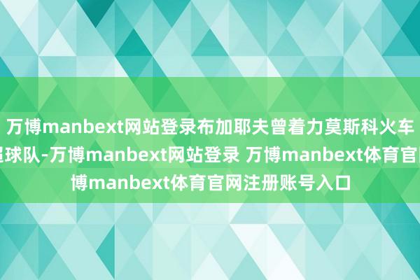 万博manbext网站登录布加耶夫曾着力莫斯科火车头队等多支俄超球队-万博manbext网站登录 万博manbext体育官网注册账号入口