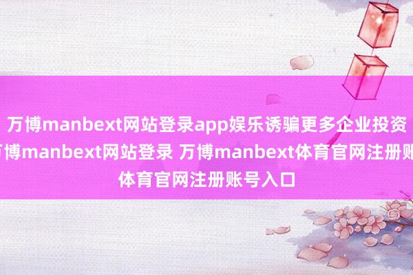 万博manbext网站登录app娱乐诱骗更多企业投资扩产-万博manbext网站登录 万博manbext体育官网注册账号入口