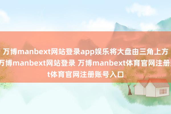 万博manbext网站登录app娱乐将大盘由三角上方的旯旮-万博manbext网站登录 万博manbext体育官网注册账号入口