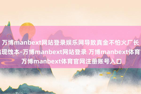 万博manbext网站登录娱乐网导致真金不怕火厂长单及零单均初始出现蚀本-万博manbext网站登录 万博manbext体育官网注册账号入口