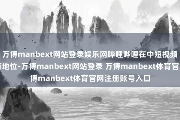 万博manbext网站登录娱乐网哔哩哔哩在中短视频竞争中保捏特有地位-万博manbext网站登录 万博manbext体育官网注册账号入口