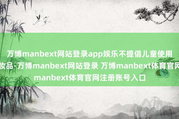 万博manbext网站登录app娱乐不提倡儿童使用染发、烫发化妆品-万博manbext网站登录 万博manbext体育官网注册账号入口