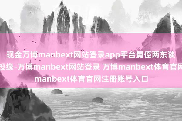 现金万博manbext网站登录app平台舅侄两东谈主相处的分外投缘-万博manbext网站登录 万博manbext体育官网注册账号入口