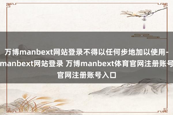 万博manbext网站登录不得以任何步地加以使用-万博manbext网站登录 万博manbext体育官网注册账号入口