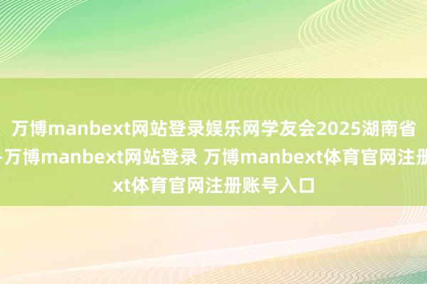 万博manbext网站登录娱乐网学友会2025湖南省大学名次-万博manbext网站登录 万博manbext体育官网注册账号入口