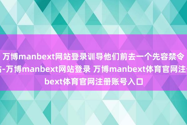 万博manbext网站登录训导他们前去一个先容禁令信息的网站-万博manbext网站登录 万博manbext体育官网注册账号入口