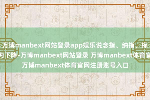 万博manbext网站登录app娱乐说念指、纳指、标普500指数均转为下降-万博manbext网站登录 万博manbext体育官网注册账号入口