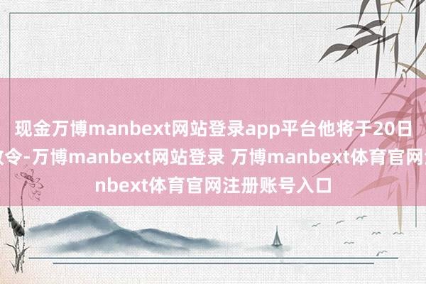 现金万博manbext网站登录app平台他将于20日发布一项行政令-万博manbext网站登录 万博manbext体育官网注册账号入口