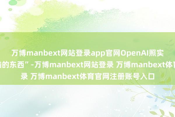 万博manbext网站登录app官网OpenAI照实行将推出一些“很酷的东西”-万博manbext网站登录 万博manbext体育官网注册账号入口