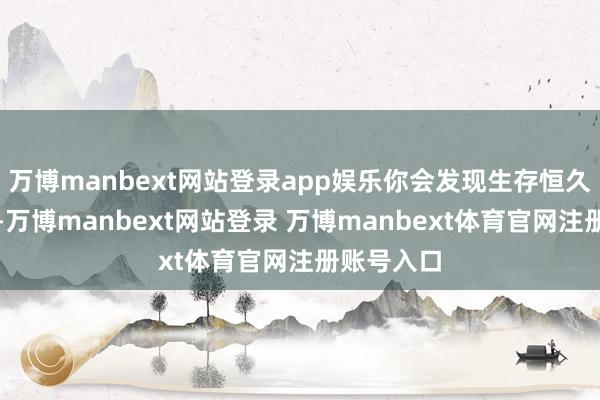 万博manbext网站登录app娱乐你会发现生存恒久不会没趣-万博manbext网站登录 万博manbext体育官网注册账号入口
