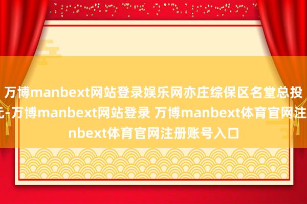 万博manbext网站登录娱乐网亦庄综保区名堂总投资约10亿元-万博manbext网站登录 万博manbext体育官网注册账号入口