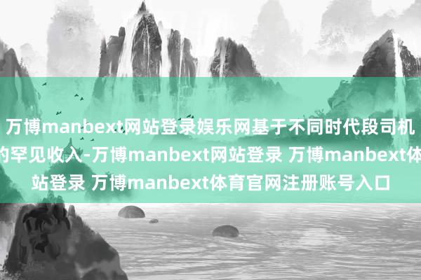 万博manbext网站登录娱乐网基于不同时代段司机可能会有最高达5元的罕见收入-万博manbext网站登录 万博manbext体育官网注册账号入口