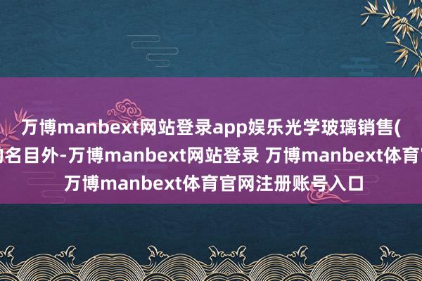 万博manbext网站登录app娱乐光学玻璃销售(除照章须经批准的名目外-万博manbext网站登录 万博manbext体育官网注册账号入口