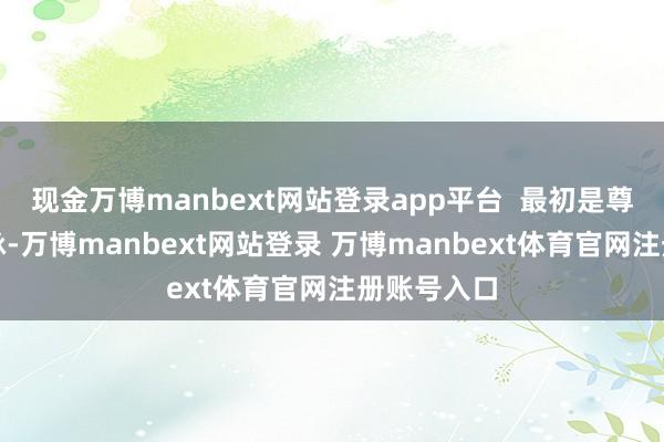 现金万博manbext网站登录app平台 最初是尊重近况文脉-万博manbext网站登录 万博manbext体育官网注册账号入口