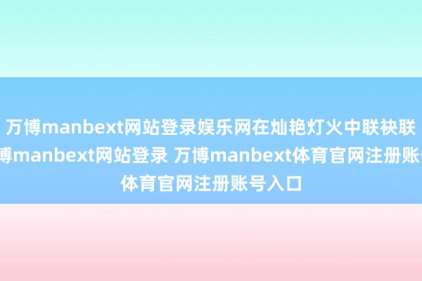 万博manbext网站登录娱乐网在灿艳灯火中联袂联欢-万博manbext网站登录 万博manbext体育官网注册账号入口
