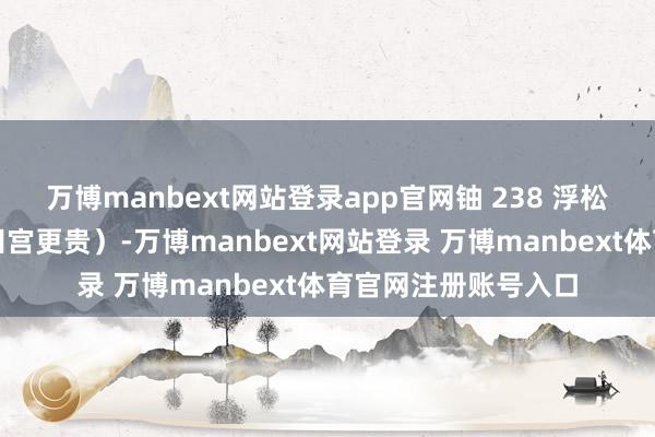 万博manbext网站登录app官网铀 238 浮松脱手（天然好像比田宫更贵）-万博manbext网站登录 万博manbext体育官网注册账号入口
