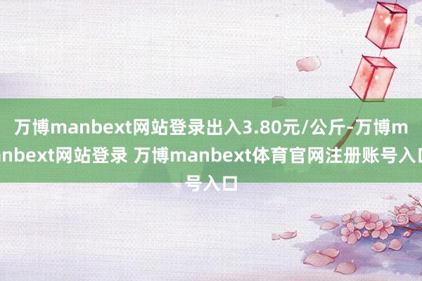 万博manbext网站登录出入3.80元/公斤-万博manbext网站登录 万博manbext体育官网注册账号入口