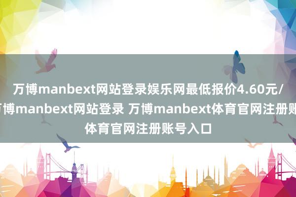 万博manbext网站登录娱乐网最低报价4.60元/公斤-万博manbext网站登录 万博manbext体育官网注册账号入口
