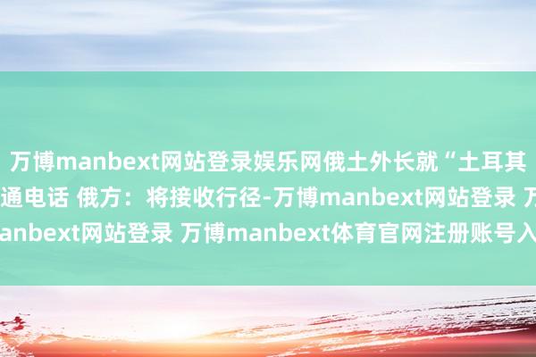 万博manbext网站登录娱乐网俄土外长就“土耳其溪”有关材干遭袭事宜通电话 俄方：将接收行径-万博manbext网站登录 万博manbext体育官网注册账号入口