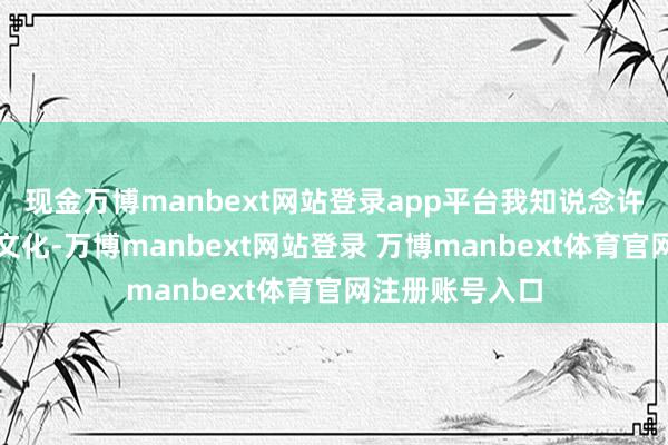 现金万博manbext网站登录app平台我知说念许多你们国度的文化-万博manbext网站登录 万博manbext体育官网注册账号入口