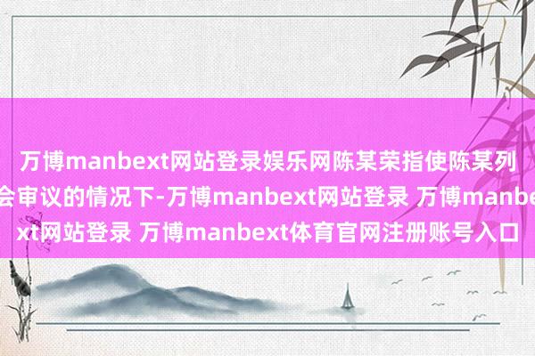 万博manbext网站登录娱乐网陈某荣指使陈某列和李某龙在未经董事会审议的情况下-万博manbext网站登录 万博manbext体育官网注册账号入口