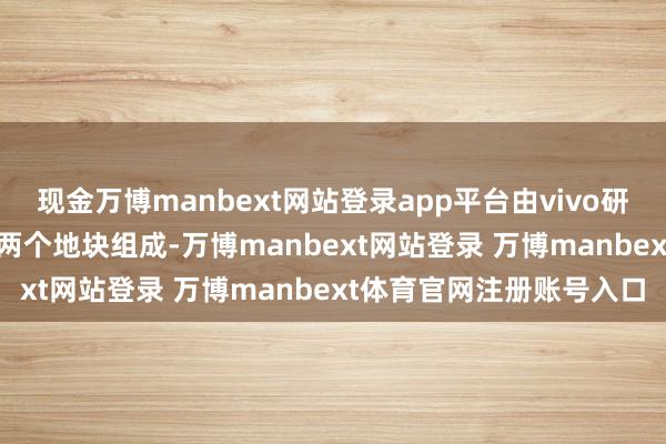 现金万博manbext网站登录app平台由vivo研发中心、vivo培训中心两个地块组成-万博manbext网站登录 万博manbext体育官网注册账号入口