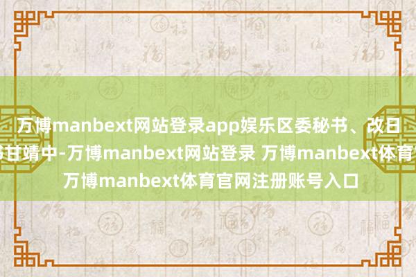 万博manbext网站登录app娱乐区委秘书、改日科学城党工委秘书甘靖中-万博manbext网站登录 万博manbext体育官网注册账号入口