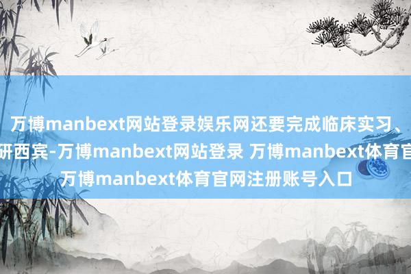 万博manbext网站登录娱乐网还要完成临床实习、实际培训以及科研西宾-万博manbext网站登录 万博manbext体育官网注册账号入口
