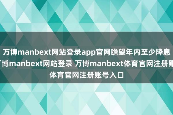 万博manbext网站登录app官网瞻望年内至少降息两次-万博manbext网站登录 万博manbext体育官网注册账号入口