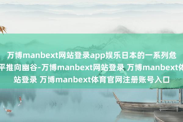 万博manbext网站登录app娱乐日本的一系列危境举动正在将地区和平推向幽谷-万博manbext网站登录 万博manbext体育官网注册账号入口