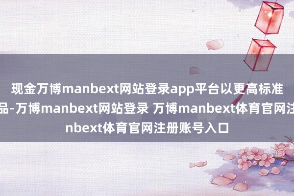 现金万博manbext网站登录app平台以更高标准打造住宅居品-万博manbext网站登录 万博manbext体育官网注册账号入口