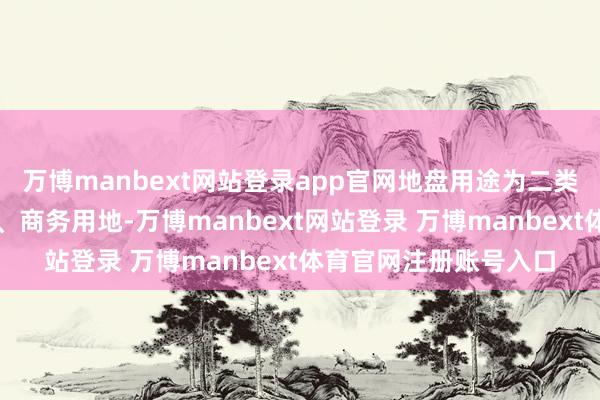 万博manbext网站登录app官网地盘用途为二类居住用地、贸易用地、商务用地-万博manbext网站登录 万博manbext体育官网注册账号入口