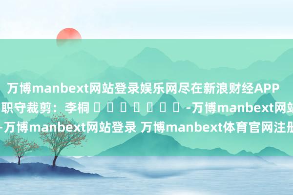 万博manbext网站登录娱乐网尽在新浪财经APP            						职守裁剪：李桐 							-万博manbext网站登录 万博manbext体育官网注册账号入口