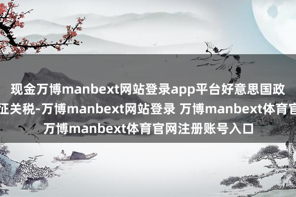 现金万博manbext网站登录app平台好意思国政府不但书记要加征关税-万博manbext网站登录 万博manbext体育官网注册账号入口