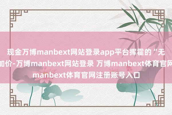 现金万博manbext网站登录app平台挥霍的“无节制”高频率加价-万博manbext网站登录 万博manbext体育官网注册账号入口