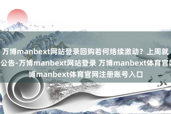 万博manbext网站登录回购若何络续激动？上周就有4家公司发布公告-万博manbext网站登录 万博manbext体育官网注册账号入口
